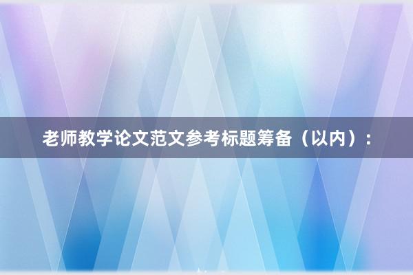 老师教学论文范文参考标题筹备（以内）：