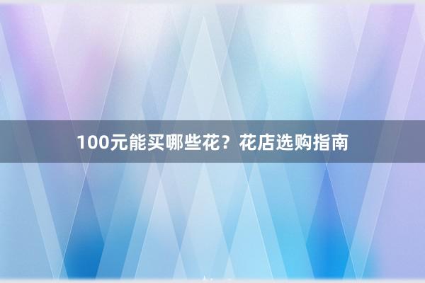 100元能买哪些花？花店选购指南