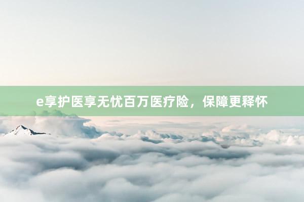 e享护医享无忧百万医疗险，保障更释怀